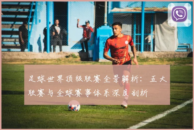 足球世界顶级联赛全景解析:五大联赛与全球赛事体系深度剖析