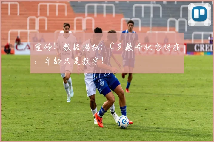 重磅!数据揭秘:C罗巅峰状态仍在,年龄只是数字!