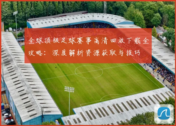 全球顶级足球赛事高清回放下载全攻略:深度解析资源获取与技巧