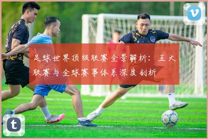 足球世界顶级联赛全景解析:五大联赛与全球赛事体系深度剖析