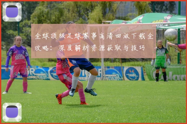 全球顶级足球赛事高清回放下载全攻略：深度解析资源获取与技巧