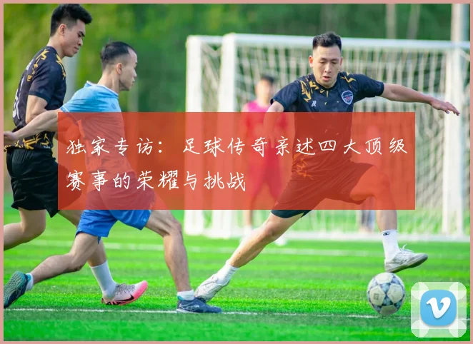 独家专访：足球传奇亲述四大顶级赛事的荣耀与挑战