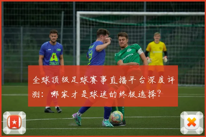 全球顶级足球赛事直播平台深度评测：哪家才是球迷的终极选择？