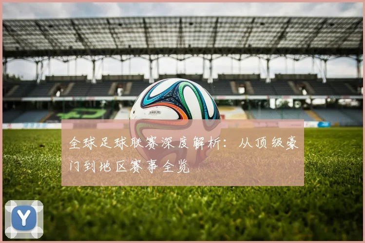 全球足球联赛深度解析:从顶级豪门到地区赛事全览