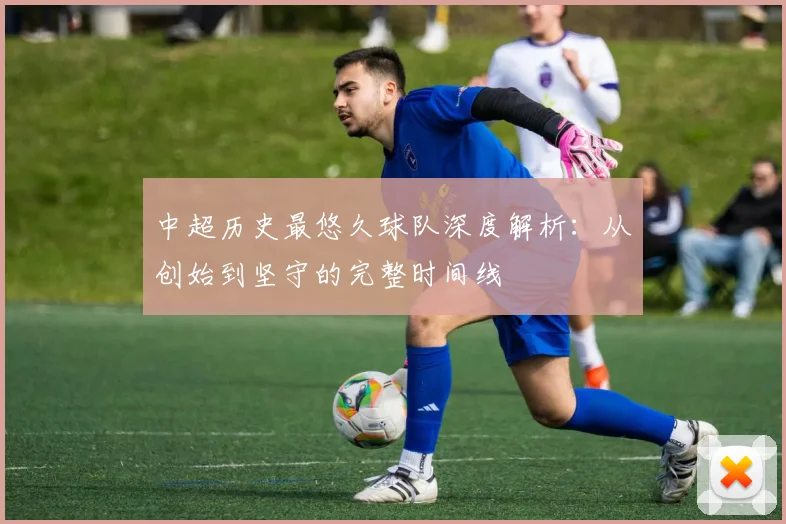 中超历史最悠久球队深度解析：从创始到坚守的完整时间线