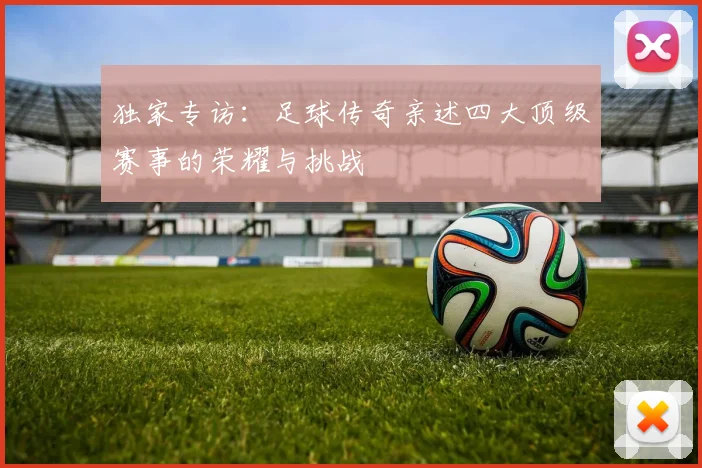 独家专访：足球传奇亲述四大顶级赛事的荣耀与挑战